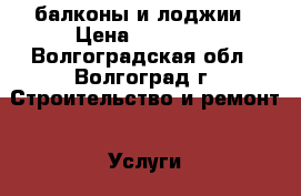 балконы и лоджии › Цена ­ 10 000 - Волгоградская обл., Волгоград г. Строительство и ремонт » Услуги   . Волгоградская обл.